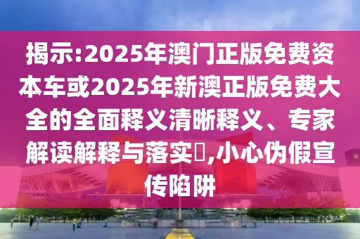 揭示:2025年澳門正版免費資本車或2025年新澳正版免費大全的全面釋義清晰釋義、專家解讀解釋與落實?,小心偽假宣傳陷阱