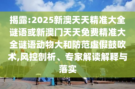 揭露:2025新澳天天精準(zhǔn)大全謎語或新澳門天天免費(fèi)精準(zhǔn)大全謎語動(dòng)物大和防范虛假鼓吹術(shù),風(fēng)控剖析、專家解讀解釋與落實(shí)