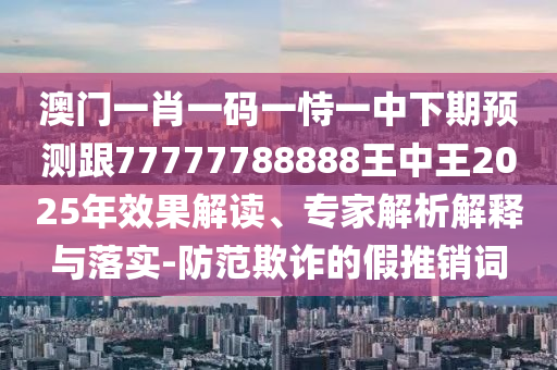 澳門一肖一碼一恃一中下期預測跟77777788888王中王2025年效果解讀、專家解析解釋與落實-防范欺詐的假推銷詞