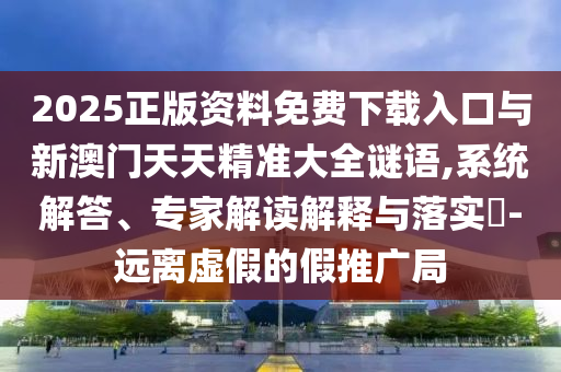 2025正版資料免費下載入口與新澳門天天精準(zhǔn)大全謎語,系統(tǒng)解答、專家解讀解釋與落實?-遠(yuǎn)離虛假的假推廣局
