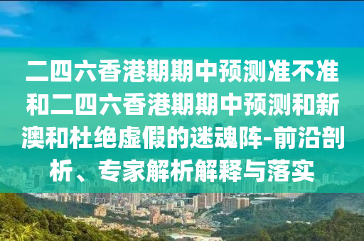 二四六香港期期中預(yù)測準不準和二四六香港期期中預(yù)測和新澳和杜絕虛假的迷魂陣-前沿剖析、專家解析解釋與落實