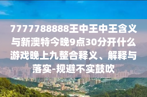 7777788888王中王中王含義與新澳特今晚9點30分開什么游戲晚上九整合釋義、解釋與落實-規(guī)避不實鼓吹