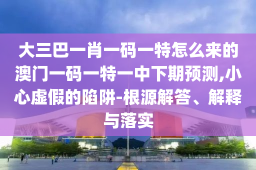 大三巴一肖一碼一特怎么來的澳門一碼一特一中下期預(yù)測,小心虛假的陷阱-根源解答、解釋與落實