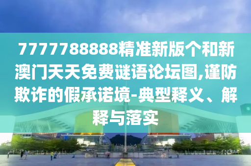 7777788888精準新版?zhèn)€和新澳門天天免費謎語論壇圖,謹防欺詐的假承諾境-典型釋義、解釋與落實