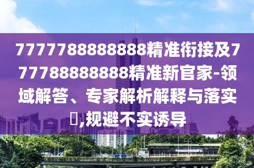 7777788888888精準(zhǔn)銜接及777788888888精準(zhǔn)新官家-領(lǐng)域解答、專家解析解釋與落實(shí)?,規(guī)避不實(shí)誘導(dǎo)