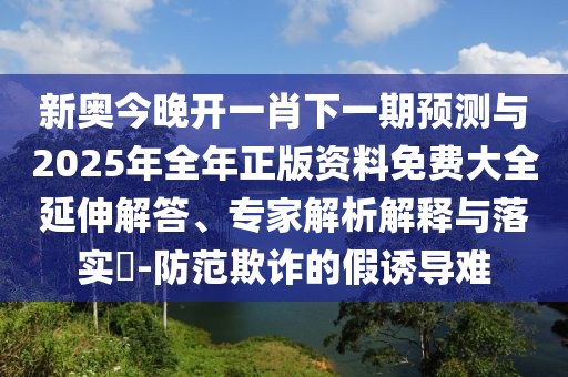 新奧今晚開一肖下一期預(yù)測與2025年全年正版資料免費(fèi)大全延伸解答、專家解析解釋與落實(shí)?-防范欺詐的假誘導(dǎo)難