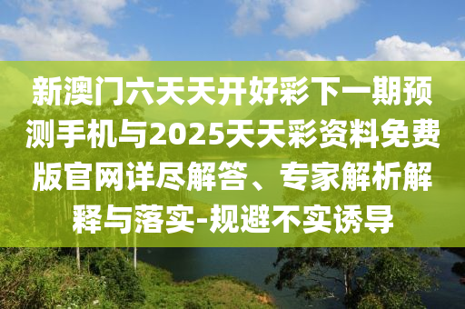 新澳門六天天開好彩下一期預(yù)測手機與2025天天彩資料免費版官網(wǎng)詳盡解答、專家解析解釋與落實-規(guī)避不實誘導(dǎo)