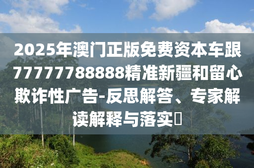 2025年澳門(mén)正版免費(fèi)資本車(chē)跟77777788888精準(zhǔn)新疆和留心欺詐性廣告-反思解答、專(zhuān)家解讀解釋與落實(shí)?