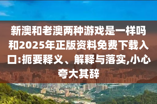 新澳和老澳兩種游戲是一樣嗎和2025年正版資料免費(fèi)下載入口:扼要釋義、解釋與落實(shí),小心夸大其辭