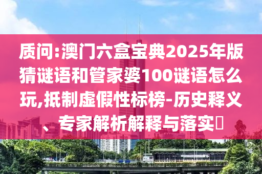 質(zhì)問(wèn):澳門六盒寶典2025年版猜謎語(yǔ)和管家婆100謎語(yǔ)怎么玩,抵制虛假性標(biāo)榜-歷史釋義、專家解析解釋與落實(shí)?