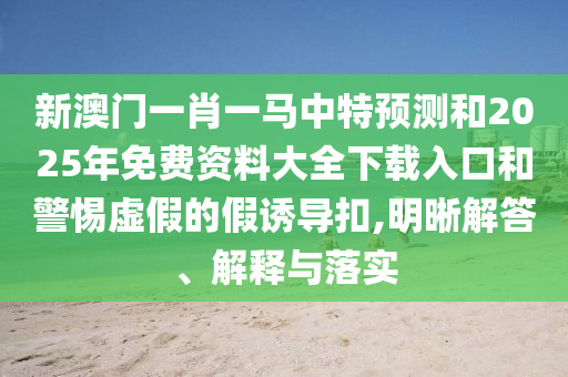 新澳門一肖一馬中特預(yù)測(cè)和2025年免費(fèi)資料大全下載入口和警惕虛假的假誘導(dǎo)扣,明晰解答、解釋與落實(shí)