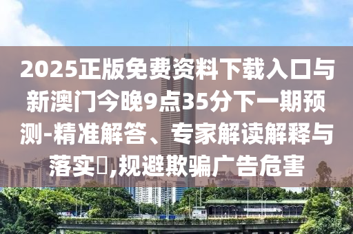 2025正版免費(fèi)資料下載入口與新澳門今晚9點(diǎn)35分下一期預(yù)測(cè)-精準(zhǔn)解答、專家解讀解釋與落實(shí)?,規(guī)避欺騙廣告危害