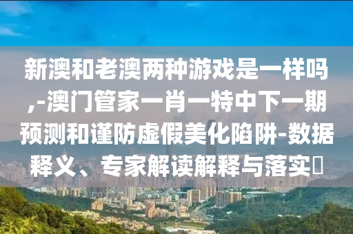 新澳和老澳兩種游戲是一樣嗎,-澳門管家一肖一特中下一期預(yù)測和謹(jǐn)防虛假美化陷阱-數(shù)據(jù)釋義、專家解讀解釋與落實(shí)?
